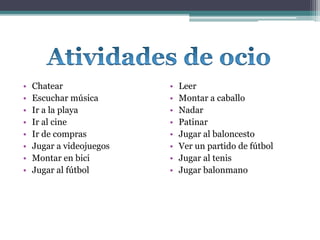 • Chatear
• Escuchar música
• Ir a la playa
• Ir al cine
• Ir de compras
• Jugar a videojuegos
• Montar en bici
• Jugar al fútbol
• Leer
• Montar a caballo
• Nadar
• Patinar
• Jugar al baloncesto
• Ver un partido de fútbol
• Jugar al tenis
• Jugar balonmano
 