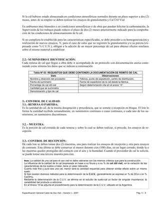 Especificación General Cales de Uso Vial – Versión I – 2007 Pág. 3 / 6
Nota: La calidad de una cal para el uso vial no debe valorarse con los mismos criterios que para la construcción.
La influencia de la calidad de la cal (expresada en base a su finura y a su % de cal útil vial), en la variación de las
características de los suelos a tratar, tiene un peso relevante.
Cuanto más fina y pura sea una cal, menor será la cantidad requerida para obtener similar efecto sobre un mismo
suelo.
Si bien existen diversos métodos para la determinación de la C.U.V., generalmente se expresa en % de OCa o en %
Ca(OH)2.
Mediante la determinación de la C.U.V. se elimina en el estudio de suelo-cal un factor de singular importancia: la
variabilidad del producto a adicionar.
En el Anexo “A”se adjunta el procedimiento para la determinación de la C.U.V. utilizado en la Argentina.
Si la cal hubiese estado almacenada en condiciones atmosféricas normales durante un plazo superior a dos (2)
meses, antes de su empleo se deben realizar los ensayos de granulometría y Cal Útil Vial.
En ambientes muy húmedos o en condiciones atmosféricas o de obra que puedan felicitar la carbonatación, la
Supervisión de los trabajos puede reducir el plazo de dos (2) meses anteriormente indicado para la comproba-
ción de las condiciones de almacenamiento de la cal.
Si no cumpliera lo establecido para las características especificadas, se debe proceder a su homogeneización y
realización de nuevos ensayos. Y, para el caso de cales que no registren la granulometría y/o su pureza (ex-
presada como % C.U.V.), obligan a la adición de un mayor porcentaje de cal para obtener efectos similares
sobre el mismo material a estabilizar.
2.2.- SUMINISTRO E IDENTIFICACIÓN:
Cada remesa de cal que llegue a obra debe ir acompañada de un protocolo con documentación anexa conte-
niendo como mínimo los datos que se indican a continuación:
Tabla Nº 03 REQUISITOS QUE DEBE CONTENER LA DOCUMENTACIÓN DE REMITO DE CAL
Dato Observaciones
Nombre y dirección del proveedor Fábrica, punto de expedición, centro de distribución.
Fecha de suministro Fecha de expedición de la cal desde la fábrica.
Porcentaje de cal útil vial Según determinación cita en el anexo “A”
Cantidad que se suministra
Denominación y tipo de cal
3.- CONTROL DE CALIDAD:
3.1.- REMESA O PARTIDA:
Es la cantidad de cal, de la misma designación y procedencia, que se somete a recepción en bloque. El lote lo
forma la cantidad recibida semanalmente, en suministros continuos o cuasi continuos, o cada uno de los su-
ministros, en suministros discontinuos.
3.2. - MUESTRA:
Es la porción de cal extraída de cada remesa y sobre la cual se deben realizar, si procede, los ensayos de re-
cepción.
3.3.- CONTROL DE RECEPCIÓN:
De cada lote se deben tomar dos (2) muestras, una para realizar los ensayos de recepción y otra para ensayos
de contraste. Esta última se debe conservar al menos durante cien (100) días, en un lugar cerrado, donde la o
las muestras queden protegidas del contacto con el aire y la humedad. Cuando el proveedor de cal lo solicite,
se puede tomar una tercera muestra para éste.
 