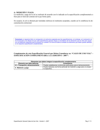Especificación General Cales de Uso Vial – Versión I – 2007 Pág. 4 / 6
Comentario: el siguiente título no corresponde a la estructura asignada para las especificaciones, sin embargo, sin numeración se
ha incorporado a los efectos de que cada especificación general, tenga un recordatorio de los elementos que se citan pero requie-
ren una definición específica para el proyecto en cuestión. En forma de tabla se señalan los elementos que deben quedar definidos
en la respectiva especificación complementaria.
4.- MEDICIÓN Y PAGO:
La medición y pago de la cal se realizará de acuerdo con lo indicado en la especificación complementaria o
bien para el ítem del contrato de la que forme parte.
En acopios, la cal se abonará por toneladas métricas (t) realmente acopiadas, cuando así lo establezca la do-
cumentación contractual.
Complementos de esta Especificación General que Deben Consultarse en: “CALES DE USO VIAL” -
ESPECIFICACIÓN COMPLEMENTARIA A LA EDICIÓN I - 2007”:
Elementos que deben integrar la especificación complementaria
Elemento que debe definirse Comentarios
2.1.- Transporte y almacenamiento Pueden establecerse condiciones particulares para el almacenamiento
4.- Medición y pago
Puede indicarse una forma particular de medición y pago para un proyec-
to específico.
 