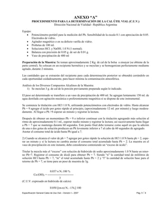 Especificación General Cales de Uso Vial – Versión I – 2007 Pág. 5 / 6
ANEXO “A”
PROCEDIMIENTO PARA LA DETERMINACIÓN DE LA CAL ÚTIL VIAL (C.U.V.)
Dirección Nacional de Vialidad - República Argentina
Equipo:
• Potenciómetro portátil para la medición del Ph. Sensibilidad de la escala 0.1 con apreciación de 0.05.
Electrodos de vidrio.
• Agitador magnético o en su defecto varilla de vidrio.
• Probetas de 100 ml.
• Soluciones HCl. y NaOH; 1.0 N (1 normal).
• Balanza con precisión de 0.05 g. de ser de 0.01 g.
• Vaso de precipitación de 400 ml
Preparación de la Muestra: Se toman aproximadamente 2 Kg. de cal de la bolsa a ensayar (se obtiene de la
parte central). Se colocan en un recipiente hermético y se mezclan y se homogenizan perfectamente mediante
agitado, durante 2 minutos.
Las cantidades que se extraerán del recipiente para cada determinación posterior se obtendrá cerrándolo en
cada oportunidad cuidadosamente, para hacer mínima la contaminación atmosférica.
Análisis de los Diversos Compuestos Alcalinos de la Muestra:
1) Se mezclan 3 g. de cal de la porción previamente preparada según lo indicado.
El peso así determinado se transfiere a un vaso de precipitación de 400 ml. Se agregan lentamente 150 ml. de
agua destilada con agitación mecánica o preferentemente magnética si se dispone de este instrumental.
Se comienza la titulación con HCl 1.0 N, utilizando potenciómetros con electrodos de vidrio. Hasta alcanzar
Ph = 9 agregar el ácido por goteo rápido al principio, (aproximadamente 12 ml. por minuto) y luego modera-
damente. Al llegar a Ph =9 esperar un minuto y registrar la lectura.
Después de obtener un momentáneo Ph = 9 o inferior continuar con la titulación agregando más solución al
ritmo de aproximadamente 0.1 ml., esperar medio minuto y registrar la lectura; así sucesivamente hasta llegar
a Ph = 7 que se mantenga durante 60 segundos. Este punto final debe tomarse como aquél en que la adición
de una o dos gotas de solución producen un Ph levemente inferior a 7 al cabo de 60 segundos de agregado.
Anotar el consumo total de ácido hasta Ph igual a 7.
2) Cuando se alcanza el valor de ph = 7 agregar por goteo rápido la solución de HCl 1.0 N hasta ph = 2, espe-
rar un minuto y si la lectura no cambia anotar el consumo total acumulado hasta Ph = 2. La muestra en el
vaso de precipitación en este instante, debe considerarse conteniendo un “exceso de ácido”.
Titular la mezcla más el “exceso” con solución de hidróxido de sodio aproximadamente 1.0 N hasta un retor-
no Ph=7. Registrar el consumo de álcali para obtener Ph = 7. Siendo “n” la cantidad total de mililitros de
solución HCl hasta Ph = 7, “m” el total acumulado hasta Ph = 2 y “l” la cantidad de solución base para el
retorno de Ph = 7, se tiene para un peso de muestra de 3g.
0.037 n N1 100 %
Ca (OH)2 = ---------------------------
3
(C.U.V. expresado en hidróxido de calcio)
0.050 [(m-n) N1 –l N2] 100
 
