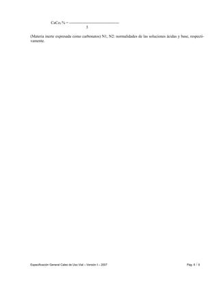 Especificación General Cales de Uso Vial – Versión I – 2007 Pág. 6 / 6
CaCo3 % = --------------------------------------
3
(Materia inerte expresada como carbonatos) N1, N2: normalidades de las soluciones ácidas y base, respecti-
vamente.
 