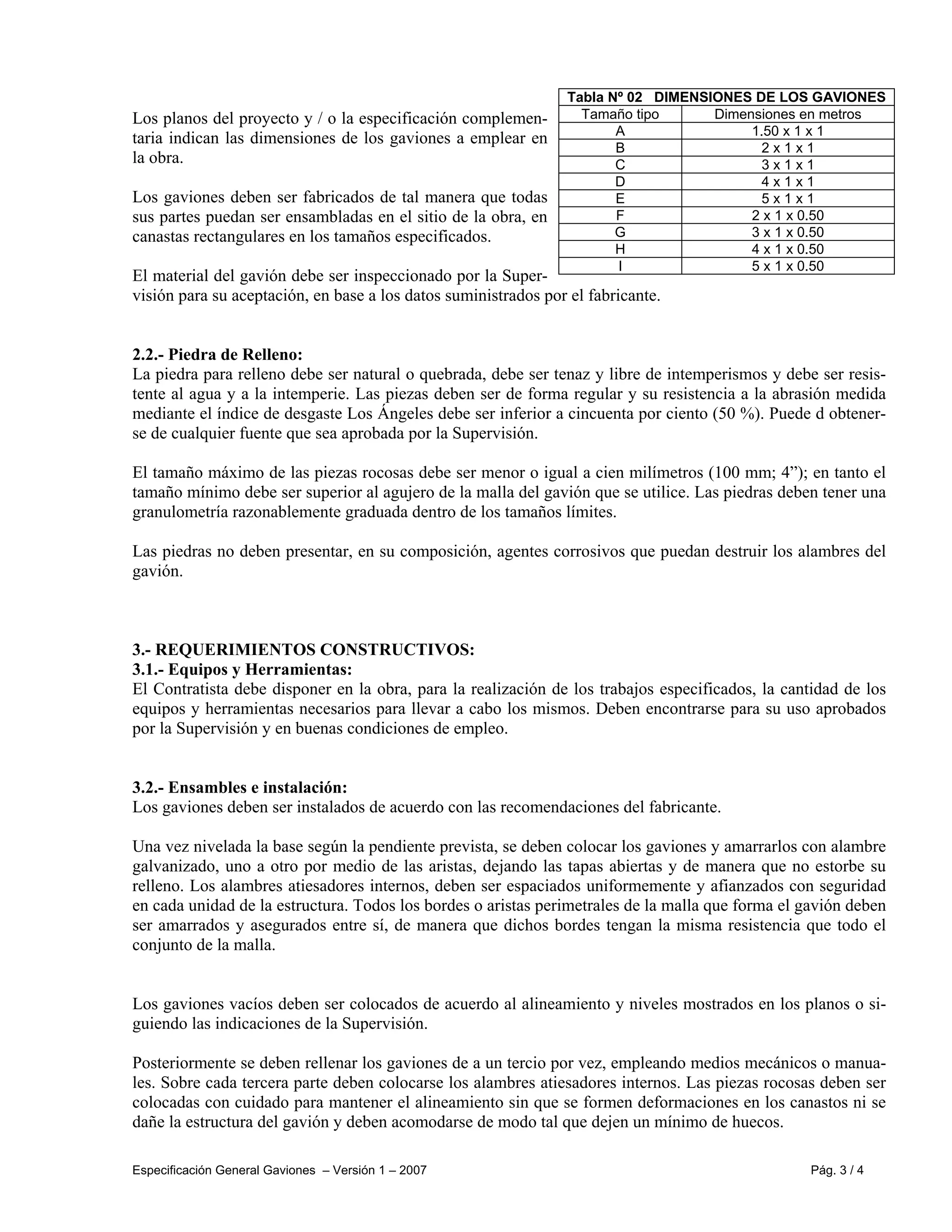 Especificación General Gaviones – Versión 1 – 2007 Pág. 3 / 4
Los planos del proyecto y / o la especificación complemen-
taria indican las dimensiones de los gaviones a emplear en
la obra.
Los gaviones deben ser fabricados de tal manera que todas
sus partes puedan ser ensambladas en el sitio de la obra, en
canastas rectangulares en los tamaños especificados.
El material del gavión debe ser inspeccionado por la Super-
visión para su aceptación, en base a los datos suministrados por el fabricante.
2.2.- Piedra de Relleno:
La piedra para relleno debe ser natural o quebrada, debe ser tenaz y libre de intemperismos y debe ser resis-
tente al agua y a la intemperie. Las piezas deben ser de forma regular y su resistencia a la abrasión medida
mediante el índice de desgaste Los Ángeles debe ser inferior a cincuenta por ciento (50 %). Puede d obtener-
se de cualquier fuente que sea aprobada por la Supervisión.
El tamaño máximo de las piezas rocosas debe ser menor o igual a cien milímetros (100 mm; 4”); en tanto el
tamaño mínimo debe ser superior al agujero de la malla del gavión que se utilice. Las piedras deben tener una
granulometría razonablemente graduada dentro de los tamaños límites.
Las piedras no deben presentar, en su composición, agentes corrosivos que puedan destruir los alambres del
gavión.
3.- REQUERIMIENTOS CONSTRUCTIVOS:
3.1.- Equipos y Herramientas:
El Contratista debe disponer en la obra, para la realización de los trabajos especificados, la cantidad de los
equipos y herramientas necesarios para llevar a cabo los mismos. Deben encontrarse para su uso aprobados
por la Supervisión y en buenas condiciones de empleo.
3.2.- Ensambles e instalación:
Los gaviones deben ser instalados de acuerdo con las recomendaciones del fabricante.
Una vez nivelada la base según la pendiente prevista, se deben colocar los gaviones y amarrarlos con alambre
galvanizado, uno a otro por medio de las aristas, dejando las tapas abiertas y de manera que no estorbe su
relleno. Los alambres atiesadores internos, deben ser espaciados uniformemente y afianzados con seguridad
en cada unidad de la estructura. Todos los bordes o aristas perimetrales de la malla que forma el gavión deben
ser amarrados y asegurados entre sí, de manera que dichos bordes tengan la misma resistencia que todo el
conjunto de la malla.
Los gaviones vacíos deben ser colocados de acuerdo al alineamiento y niveles mostrados en los planos o si-
guiendo las indicaciones de la Supervisión.
Posteriormente se deben rellenar los gaviones de a un tercio por vez, empleando medios mecánicos o manua-
les. Sobre cada tercera parte deben colocarse los alambres atiesadores internos. Las piezas rocosas deben ser
colocadas con cuidado para mantener el alineamiento sin que se formen deformaciones en los canastos ni se
dañe la estructura del gavión y deben acomodarse de modo tal que dejen un mínimo de huecos.
Tabla Nº 02 DIMENSIONES DE LOS GAVIONES
Tamaño tipo Dimensiones en metros
A 1.50 x 1 x 1
B 2 x 1 x 1
C 3 x 1 x 1
D 4 x 1 x 1
E 5 x 1 x 1
F 2 x 1 x 0.50
G 3 x 1 x 0.50
H 4 x 1 x 0.50
I 5 x 1 x 0.50
 