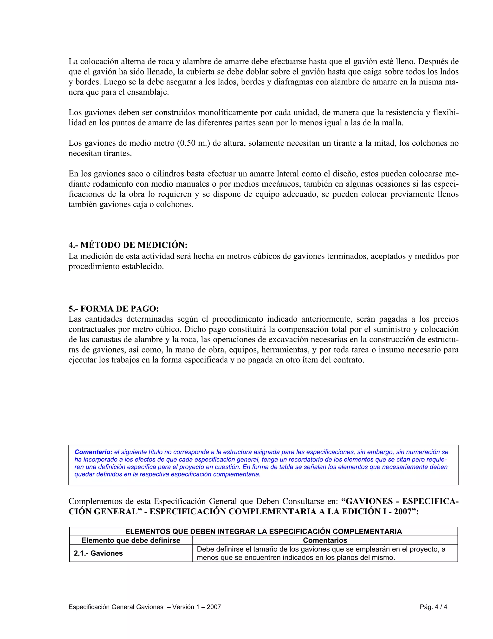 Especificación General Gaviones – Versión 1 – 2007 Pág. 4 / 4
Comentario: el siguiente título no corresponde a la estructura asignada para las especificaciones, sin embargo, sin numeración se
ha incorporado a los efectos de que cada especificación general, tenga un recordatorio de los elementos que se citan pero requie-
ren una definición específica para el proyecto en cuestión. En forma de tabla se señalan los elementos que necesariamente deben
quedar definidos en la respectiva especificación complementaria.
La colocación alterna de roca y alambre de amarre debe efectuarse hasta que el gavión esté lleno. Después de
que el gavión ha sido llenado, la cubierta se debe doblar sobre el gavión hasta que caiga sobre todos los lados
y bordes. Luego se la debe asegurar a los lados, bordes y diafragmas con alambre de amarre en la misma ma-
nera que para el ensamblaje.
Los gaviones deben ser construidos monolíticamente por cada unidad, de manera que la resistencia y flexibi-
lidad en los puntos de amarre de las diferentes partes sean por lo menos igual a las de la malla.
Los gaviones de medio metro (0.50 m.) de altura, solamente necesitan un tirante a la mitad, los colchones no
necesitan tirantes.
En los gaviones saco o cilindros basta efectuar un amarre lateral como el diseño, estos pueden colocarse me-
diante rodamiento con medio manuales o por medios mecánicos, también en algunas ocasiones si las especi-
ficaciones de la obra lo requieren y se dispone de equipo adecuado, se pueden colocar previamente llenos
también gaviones caja o colchones.
4.- MÉTODO DE MEDICIÓN:
La medición de esta actividad será hecha en metros cúbicos de gaviones terminados, aceptados y medidos por
procedimiento establecido.
5.- FORMA DE PAGO:
Las cantidades determinadas según el procedimiento indicado anteriormente, serán pagadas a los precios
contractuales por metro cúbico. Dicho pago constituirá la compensación total por el suministro y colocación
de las canastas de alambre y la roca, las operaciones de excavación necesarias en la construcción de estructu-
ras de gaviones, así como, la mano de obra, equipos, herramientas, y por toda tarea o insumo necesario para
ejecutar los trabajos en la forma especificada y no pagada en otro ítem del contrato.
Complementos de esta Especificación General que Deben Consultarse en: “GAVIONES - ESPECIFICA-
CIÓN GENERAL” - ESPECIFICACIÓN COMPLEMENTARIA A LA EDICIÓN I - 2007”:
ELEMENTOS QUE DEBEN INTEGRAR LA ESPECIFICACIÓN COMPLEMENTARIA
Elemento que debe definirse Comentarios
2.1.- Gaviones
Debe definirse el tamaño de los gaviones que se emplearán en el proyecto, a
menos que se encuentren indicados en los planos del mismo.
 
