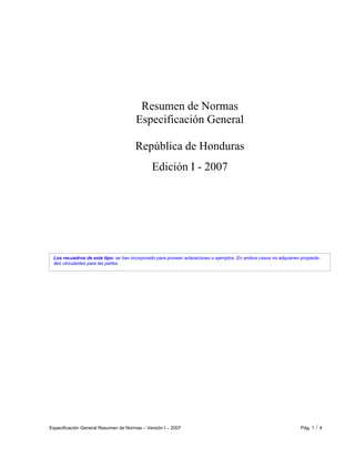 Especificación General Resumen de Normas – Versión I – 2007 Pág. 1 / 4
Los recuadros de este tipo: se han incorporado para proveer aclaraciones o ejemplos. En ambos casos no adquieren propieda-
des vinculantes para las partes
Resumen de Normas
Especificación General
República de Honduras
Edición I - 2007
 