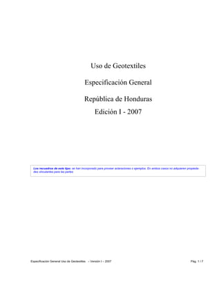 Especificación General Uso de Geotextiles – Versión I – 2007 Pág. 1 / 7
Los recuadros de este tipo: se han incorporado para proveer aclaraciones o ejemplos. En ambos casos no adquieren propieda-
des vinculantes para las partes
Uso de Geotextiles
Especificación General
República de Honduras
Edición I - 2007
 