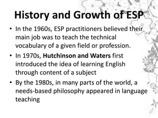 History and Growth of ESP
• In the 1960s, ESP practitioners believed their
main job was to teach the technical
vocabulary of a given field or profession.
• In 1970s, Hutchinson and Waters first
introduced the idea of learning English
through content of a subject
• By the 1980s, in many parts of the world, a
needs-based philosophy appeared in language
teaching
 