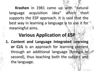 Krashen in 1981 came up with “natural
language acquisition idea” which then
supports the ESP approach. It is said that the
best way in learning a language is to use it for
meaningful aims.
Various Application of ESP
1. Content and Language Integrated Learning
or CLIL is an approach for learning content
through an additional language (foreign or
second), thus teaching both the subject and
the language.
 