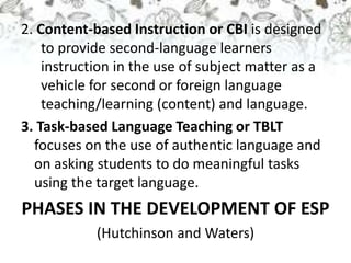 2. Content-based Instruction or CBI is designed
to provide second-language learners
instruction in the use of subject matter as a
vehicle for second or foreign language
teaching/learning (content) and language.
3. Task-based Language Teaching or TBLT
focuses on the use of authentic language and
on asking students to do meaningful tasks
using the target language.
PHASES IN THE DEVELOPMENT OF ESP
(Hutchinson and Waters)
 