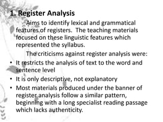1. Register Analysis
Aims to identify lexical and grammatical
features of registers. The teaching materials
focused on these linguistic features which
represented the syllabus.
The criticisms against register analysis were:
• It restricts the analysis of text to the word and
sentence level
• It is only descriptive, not explanatory
• Most materials produced under the banner of
register analysis follow a similar pattern,
beginning with a long specialist reading passage
which lacks authenticity.
 
