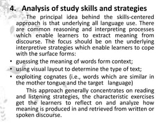 4. Analysis of study skills and strategies
The principal idea behind the skills-centered
approach is that underlying all language use. There
are common reasoning and interpreting processes
which enable learners to extract meaning from
discourse. The focus should be on the underlying
interpretive strategies which enable learners to cope
with the surface forms:
• guessing the meaning of words form context;
• using visual layout to determine the type of text;
• exploiting cognates (i.e., words which are similar in
the mother tongue and the target language)
This approach generally concentrates on reading
and listening strategies, the characteristic exercises
get the learners to reflect on and analyze how
meaning is produced in and retrieved from written or
spoken discourse.
 