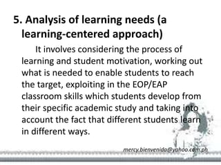 5. Analysis of learning needs (a
learning-centered approach)
It involves considering the process of
learning and student motivation, working out
what is needed to enable students to reach
the target, exploiting in the EOP/EAP
classroom skills which students develop from
their specific academic study and taking into
account the fact that different students learn
in different ways.
mercy.bienvenida@yahoo.com.ph
 