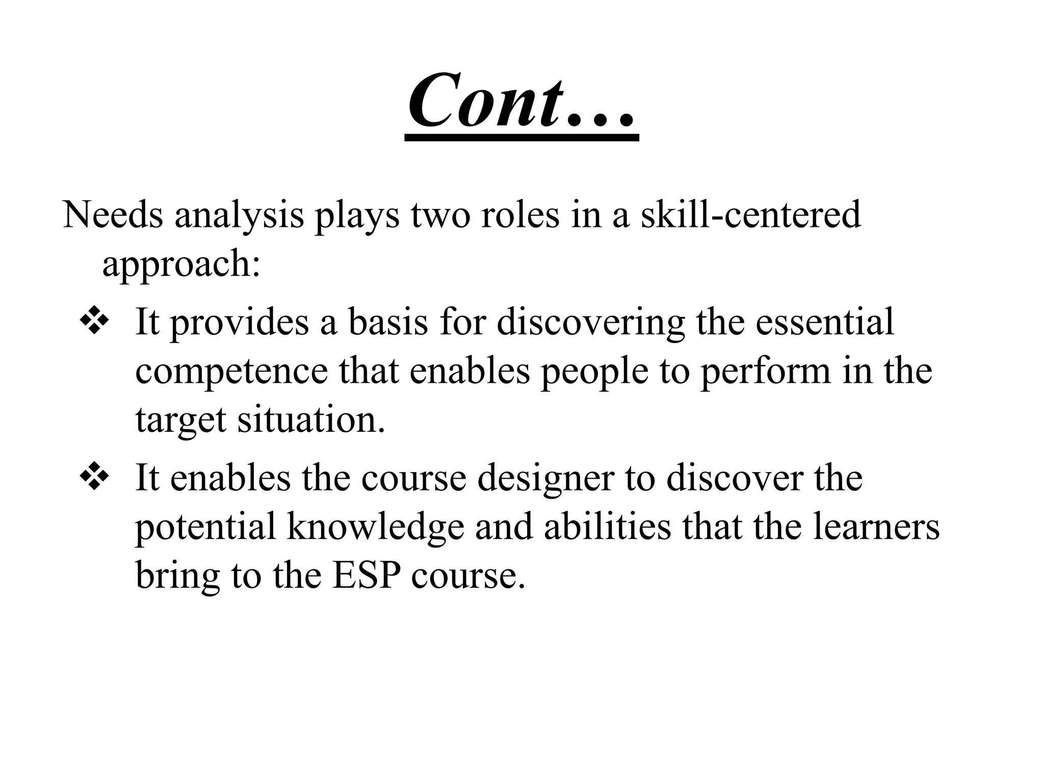 Cont…
Needs analysis plays two roles in a skill-centered
approach:
 It provides a basis for discovering the essential
competence that enables people to perform in the
target situation.
 It enables the course designer to discover the
potential knowledge and abilities that the learners
bring to the ESP course.
 