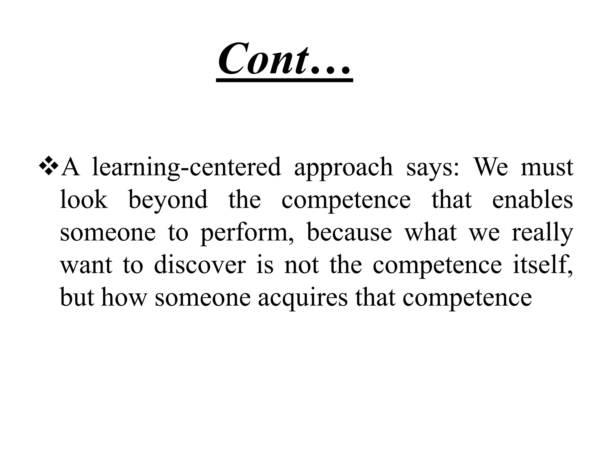 Cont……
A learning-centered approach says: We must
look beyond the competence that enables
someone to perform, because what we really
want to discover is not the competence itself,
but how someone acquires that competence
 