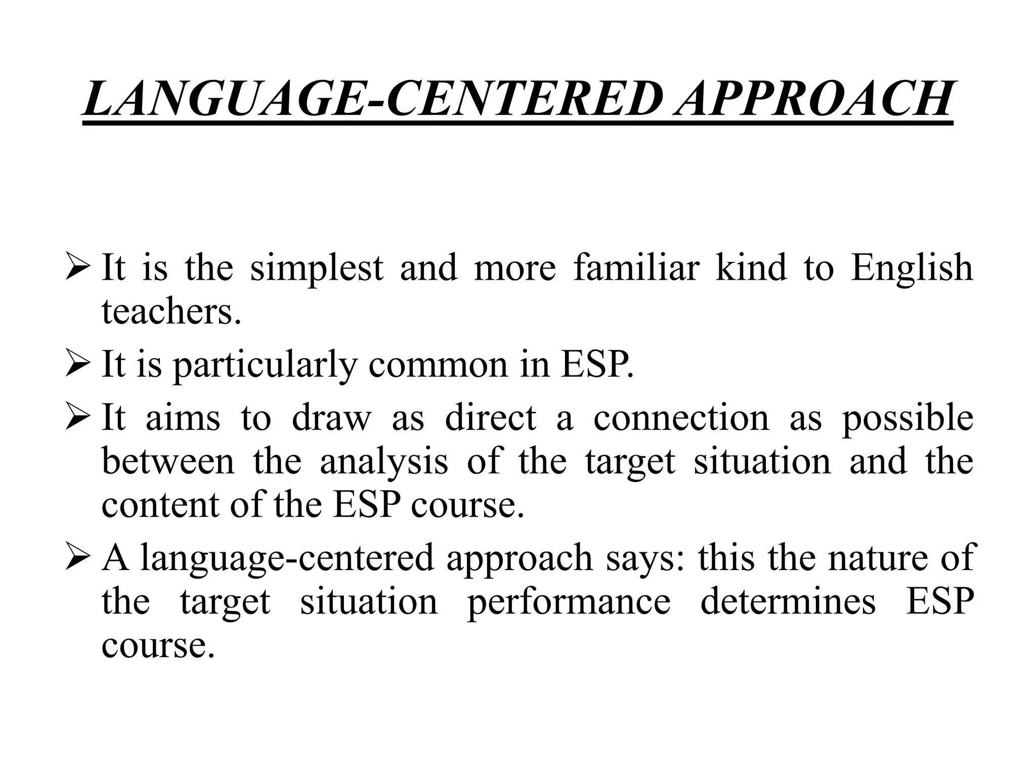 LANGUAGE-CENTERED APPROACH
 It is the simplest and more familiar kind to English
teachers.
 It is particularly common in ESP.
 It aims to draw as direct a connection as possible
between the analysis of the target situation and the
content of the ESP course.
 A language-centered approach says: this the nature of
the target situation performance determines ESP
course.
 