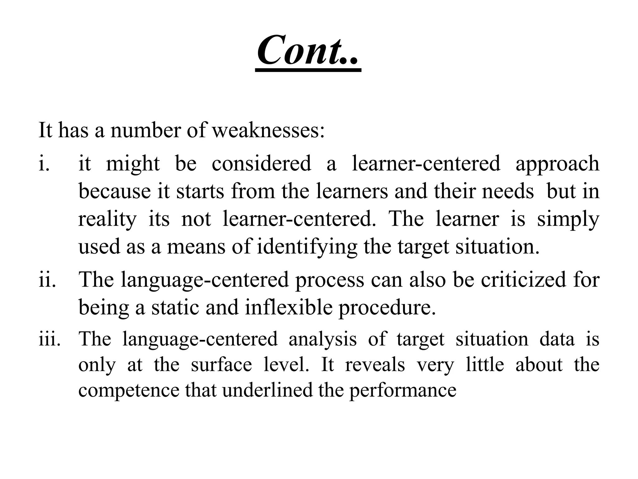 Cont....
It has a number of weaknesses:
i. it might be considered a learner-centered approach
because it starts from the learners and their needs but in
reality its not learner-centered. The learner is simply
used as a means of identifying the target situation.
ii. The language-centered process can also be criticized for
being a static and inflexible procedure.
iii. The language-centered analysis of target situation data is
only at the surface level. It reveals very little about the
competence that underlined the performance
 