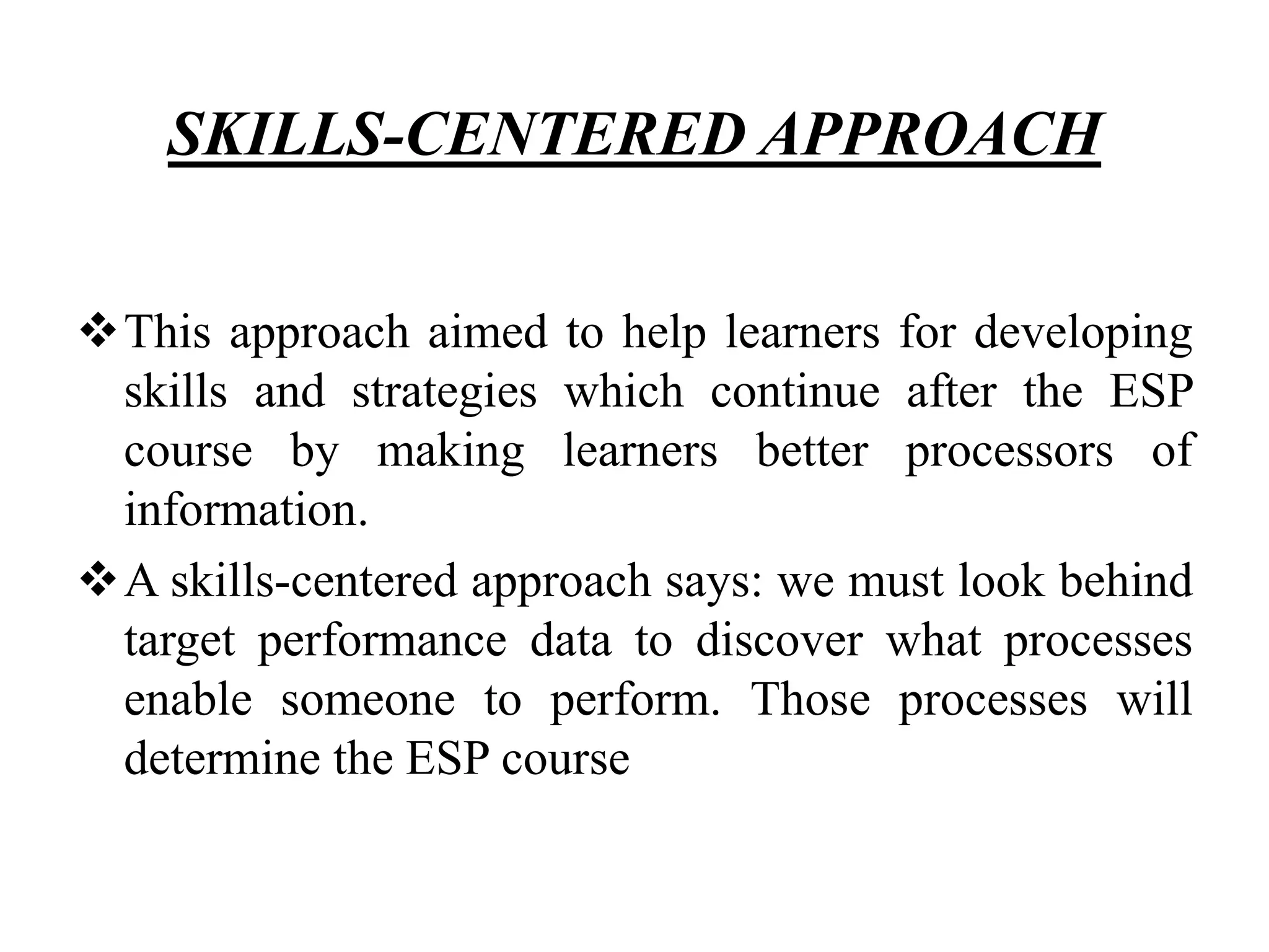 SKILLS-CENTERED APPROACH
This approach aimed to help learners for developing
skills and strategies which continue after the ESP
course by making learners better processors of
information.
A skills-centered approach says: we must look behind
target performance data to discover what processes
enable someone to perform. Those processes will
determine the ESP course
 