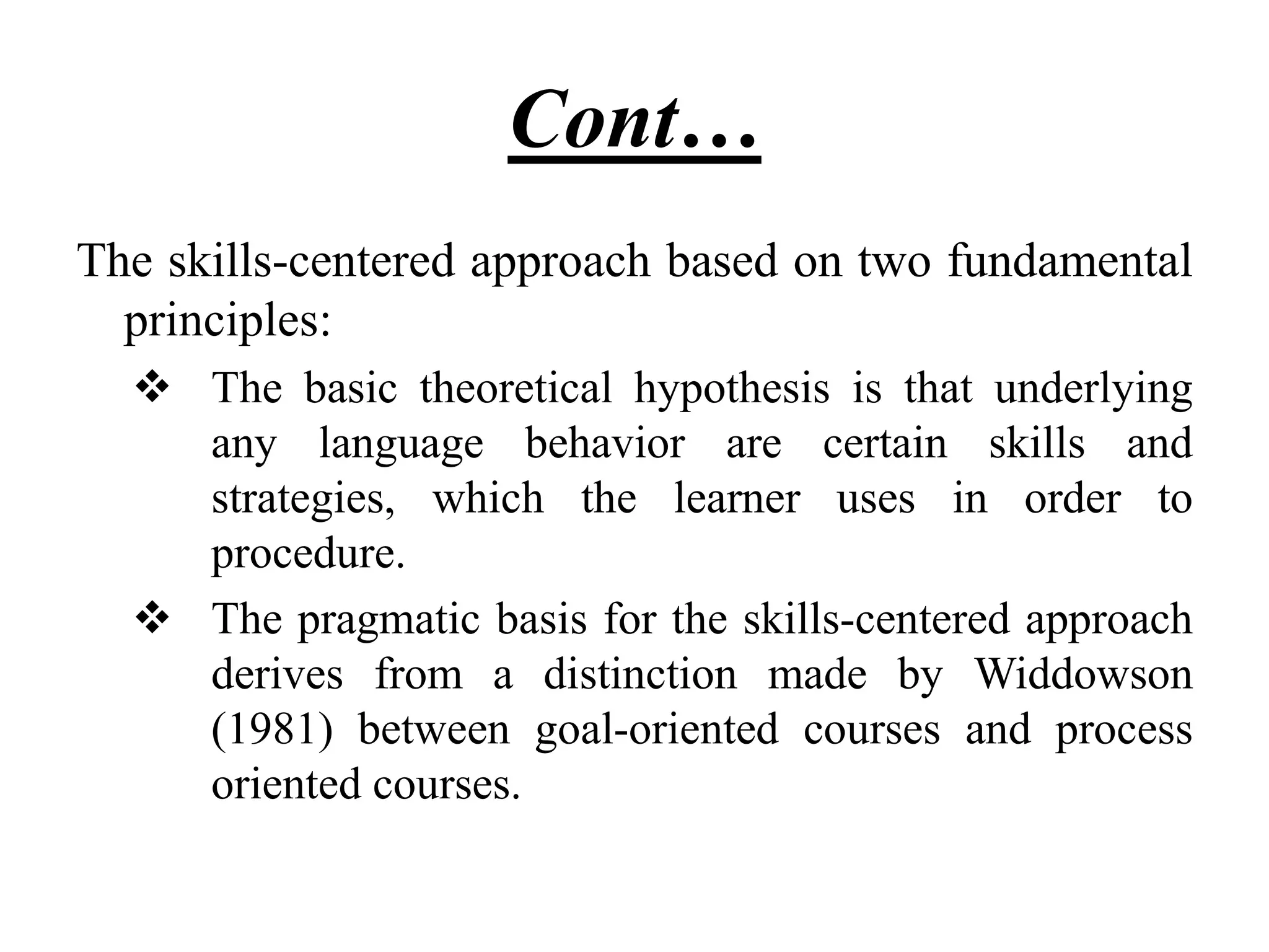 Cont…
The skills-centered approach based on two fundamental
principles:
 The basic theoretical hypothesis is that underlying
any language behavior are certain skills and
strategies, which the learner uses in order to
procedure.
 The pragmatic basis for the skills-centered approach
derives from a distinction made by Widdowson
(1981) between goal-oriented courses and process
oriented courses.
 