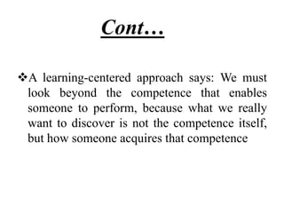 Cont……
A learning-centered approach says: We must
look beyond the competence that enables
someone to perform, because what we really
want to discover is not the competence itself,
but how someone acquires that competence
 