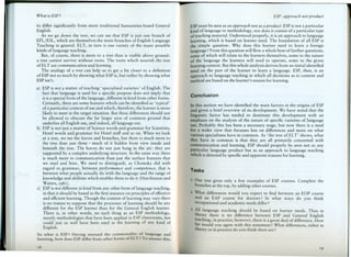 What is ESP?
to differ significantly from more traditional humanities-based General
English.
As we go down the tree, we can see that ESP is just one branch of
EFL/ESL, which are themselves the main branches of English Language
Teaching in general. ELT, in turn is one variety of the many possible
kinds of language teaching.
But, of course, there is more ro a tree than is visible above ground:
a tree cannot survive without roots. The roots which nourish the tree
of ELT are communication and learning.
The analogy of a tree can help us to get a bit closer to a definition
of ESP not so much by showing what ESP is, but rather by showing what
ESP isn't.
a) ESP is not a matter of teaching 'specialised varieties' of English. The
fact that language is used for a specific purpose does not imply that
it is a special form of the language, different in kind from other forms.
Certainly, there are some features which can be identified as 'typical'
of a particular context of use and which, therefore, the learner is more
likely to meet in the target situation. But these differences should not
be allowed to obscure the far larger area of common ground thar
underlies all English use, and indeed, alllanguage use.
b) ESP is not just a matter of Science words and grammar for Scientists,
Hotel words and grammar for Hotel staff and so on. When we look
at a tree, we see the leaves and branches, but there is much more to
the tree than just these - much of it hidden from view inside and
beneath the tree. The lea ves do not just hang in the air: they are
supported by a complex underlying structure. In the same way there
is much more to communication than just the surface features that
we read and hear. We need to distinguish, as Chomsky did with
regard to grammar, between performance and competence, that is
between what people actually do with the language and the range of
knowledge and abilities which enables thern to do it (Hutchinson and
Waters, 1981).
e) ESP is not different in kind from any other form of language teaching,
in that it should be based in the first instance on principies of effective
and efficient learning. Though the content of learning may vary there
is no reason to suppose that the processes of learning should be any
different for the ESP learner than for the General English learner.
There is, in other words, no such thing as an ESP methodology,
merely methodologies that have been applied in ESP classrooms, but
could just as well have been used in the learning of any kind of
English.
So what is ESP? Having stressed the commonality of language and
learning, how does ESP differ from other forms of ELT ? To answer this,
I8
ESP: approacb not product
ESP rnust be seen as an approach not as a producto ESP is not a particular
kind of language or methodology, nor does it consist of a particular type
of teaching material. Understood properly, it is an approach to language
learning, which is based on learner need. The foundation of all ESP is
rhe simple question: Why does this learner need to learn a foreign
language? From this question will flow a whole host of further questions,
some of which will relate to the learners themselves, some to the nature
of rhe language the learners will need to opera te, some to the given
learning contexto But this whole analysis derives from an initial identified
need on the part of the learner to learn a language. ESP, then, is an
approach to language teaching in which all decisions as to content and
method are based on the learner's reason for learning.
Conclusion
In this section we have identified the main factors in the origins of ESP
and given a brief overview of its development. We have noted rhat the
linguistic factor has tended to dominate this development with an
emphasis on the analysis of the nature of specific varieties of language
use. Probably this has been a necessary stage, but now there is a need
for a wider view that focusses less on differences and more on what
various specialisms have in common. As "the tree of ELT' shows, what
they ha ve in common is that they are all primarily concerned with
communication and learning. ESP should properly be seen not as any
particular language product but as an approach to language teaching
which is directed by specific and apparent reasons for learning.
Tasks
1 Our tree gives only a few examples of ESP courses. Complete the
branches at the top, by adding other courses.
2 What differences would you expect to find between an EOP course
and an EAP course for doctors? In what ways do you think
occupational and academic needs differ ?
3 All language teaching should be based on learner needs. Thus in
theory there is no difference between ESP and General English
teaching; in practice, however, there is a great deal of difference. How
far would you agree with this statement? What differences, either in
theory or in practice do you think there are?
I9
 