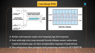  Ketika roda berputar maka rotor bergerigi juga ikut berputar.
 Saat salah gigi rotor yang menonjol berada didepan sensor, maka akan
terjadi perubahan gap, ini akan menghasilkan tegangan bergelombang.
 Dan selanjutnya akan mengirim hasil pembacaan tersebut ke ECU/ESPCM.
Cara Kerja WSS
 