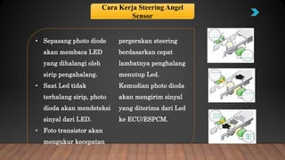 • Sepasang photo diode
akan membaca LED
yang dihalangi oleh
sirip pengahalang.
• Saat Led tidak
terhalang sirip, photo
dioda akan mendeteksi
sinyal dari LED.
• Foto transistor akan
mengukur kecepatan
pergerakan steering
berdasarkan cepat
lambatnya penghalang
menutup Led.
Kemudian photo dioda
akan mengirim sinyal
yang diterima dari Led
ke ECU/ESPCM.
Cara Kerja Steering Angel
Sensor
 