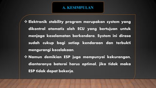  Elektronik stability program merupakan system yang
dikontrol otomatis oleh ECU yang bertujuan untuk
menjaga keselamatan berkendara. System ini dirasa
sudah cukup bagi setiap kendaraan dan terbukti
mengurangi kecelakaan.
 Namun demikian ESP juga mempunyai kekurangan,
diantaranya baterai harus optimal, jika tidak maka
ESP tidak dapat bekerja.
A. KESIMPULAN
 