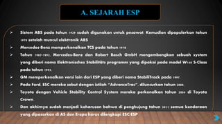  Sistem ABS pada tahun 1929 sudah digunakan untuk pesawat. Kemudian dipopulerkan tahun
1970 setelah muncul elektronik ABS
 Mercedes-Benz memperkenalkan TCS pada tahun 1978
 Tahun 1987-1992, Mercedes-Benz dan Robert Bosch GmbH mengembangkan sebuah system
yang diberi nama Elektronisches Stabilitäts programm yang dipakai pada model W140 S-Class
pada tahun 1995.
 GM memperkenalkan versi lain dari ESP yang diberi nama StabiliTrack pada 1997.
 Pada Ford, ESC mereka sebut dengan istilah “AdvanceTrac”, diluncurkan tahun 2000.
 Toyota dengan Vehicle Stability Control System mereka perkenalkan tahun 2004 di Toyota
Crown.
 Dan akhirnya sudah menjadi keharusan bahwa di penghujung tahun 2011 semua kendaraan
yang dipasarkan di AS dan Eropa harus dilengkapi ESC/ESP
A. SEJARAH ESP
 