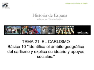 Historia de España
eolapaz .es / Ciencias Sociales
Eolapaz.com / Historia de España
TEMA 21. EL CARLISMO
Básico 10 "Identifica el ámbito geográfico
del carlismo y explica su ideario y apoyos
sociales."