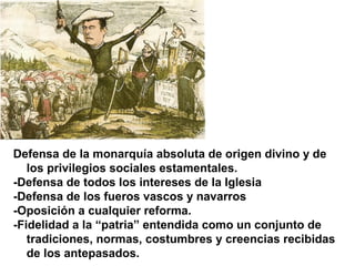 Defensa de la monarquía absoluta de origen divino y de
los privilegios sociales estamentales.
-Defensa de todos los intereses de la Iglesia
-Defensa de los fueros vascos y navarros
-Oposición a cualquier reforma.
-Fidelidad a la “patria” entendida como un conjunto de
tradiciones, normas, costumbres y creencias recibidas
de los antepasados.