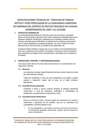 “CREACION DE TANQUE SEPTICO Y POZO PERCOLADOR DE LA COMUNIDAD CAMPESINA
DE AYARANGA DEL DISTRITO DE PACCHO-PROVINCIA DE HUAURA-DEPARTAMENTO DE
LIMA”. CUI 2523286
1
ESPECIFICACIONES TÉCNICAS DE: “CREACION DE TANQUE
SEPTICO Y POZO PERCOLADOR DE LA COMUNIDAD CAMPESINA
DE AYARANGA DEL DISTRITO DE PACCHO-PROVINCIA DE HUAURA-
DEPARTAMENTO DE LIMA”. CUI 2523286
1. ASPECTOS GENERALES
Las presentes Especificaciones Técnicas, junto con los planos y metrados
darán una pauta para la ejecución de la obra a realizarse, entendiéndose que el
Ingeniero Inspector (Supervisor), designado por la entidad Licitante, tiene la
máxima autoridad para modificarlas y/o determinar los métodos constructivos
que en casos especiales se pudieran presentar, así como verificar la buena
ejecución de la mano de obra, la calidad de los materiales, etc.
Cualquier trabajo material o equipo que no se muestre en las especificaciones,
pero que si aparecen en los planos o metrados y viceversa y que se necesiten
para completar los trabajos serán suministrados y aprobados por el Inspector y
la entidad.
2. INSPECCIÓN, CONTROL Y RESPONSABILIDADES
Este documento técnico ha sido elaborado teniendo en consideración los
siguientes criterios:
2.1 Alcances
Los alcances de estas especificaciones técnicas cubren todas las obras
por Administración Directa.
Todos los materiales y mano de obra empleados en el trabajo, estarán
sujetos a inspección, según sea el caso, en el taller, almacén,
laboratorios.
2.2 Consideraciones generales
Conllevan a tomar y asumir criterios dirigidos al aspecto netamente
constructivo a nivel de indicación, materiales y metodología de
dosificación, procedimientos constructivos y otros.
2.3 Consideraciones Particulares
Como su nombre lo indica, incluye la gama de variaciones en cuanto a
tratamiento y aplicación de las partidas, que por su naturaleza son
susceptibles a cambios debido a que:
1. El nivel estratigráfico y las distintas variaciones del mismo de acuerdo a
una localización geográfica determinada, sugieren técnicas diversas en
cuanto al tratamiento.
 