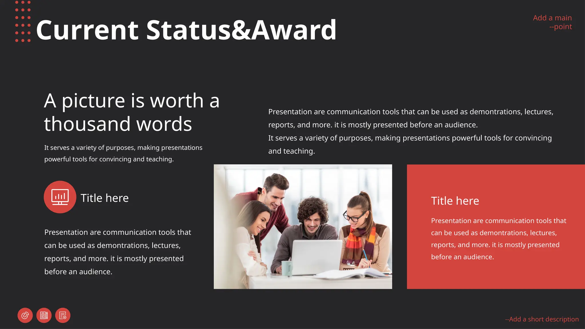 Add a main
--point
--Add a short description
Current Status&Award
A picture is worth a
thousand words
It serves a variety of purposes, making presentations
powerful tools for convincing and teaching.
Presentation are communication tools that can be used as demontrations, lectures,
reports, and more. it is mostly presented before an audience.
It serves a variety of purposes, making presentations powerful tools for convincing
and teaching.
Presentation are communication tools that
can be used as demontrations, lectures,
reports, and more. it is mostly presented
before an audience.
Title here
Presentation are communication tools that
can be used as demontrations, lectures,
reports, and more. it is mostly presented
before an audience.
Title here
 