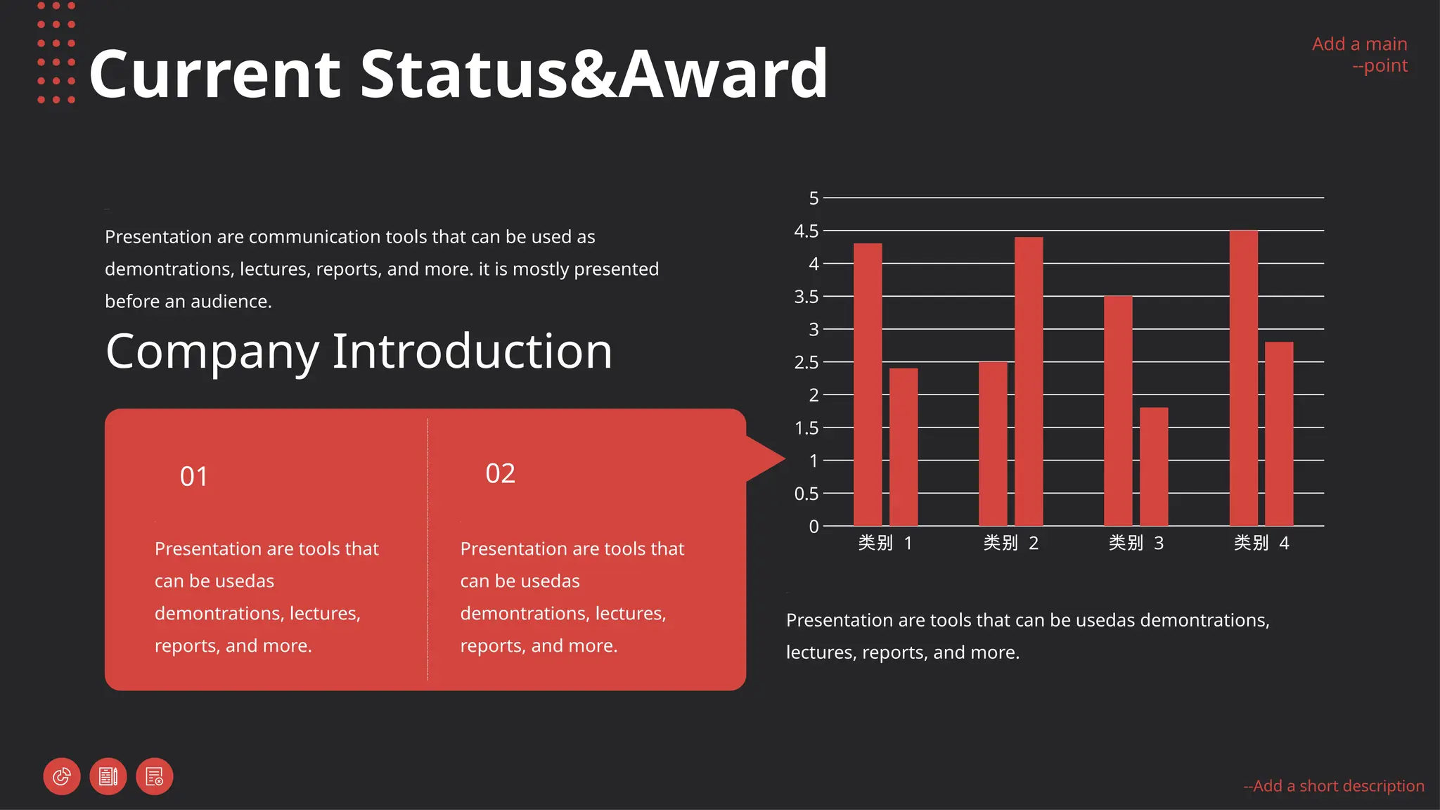 Add a main
--point
--Add a short description
Current Status&Award
Presentation are communication tools that can be used as
demontrations, lectures, reports, and more. it is mostly presented
before an audience.
Company Introduction
Presentation are tools that can be usedas demontrations,
lectures, reports, and more.
类别 1 类别 2 类别 3 类别 4
0
0.5
1
1.5
2
2.5
3
3.5
4
4.5
5
Presentation are tools that
can be usedas
demontrations, lectures,
reports, and more.
01
Presentation are tools that
can be usedas
demontrations, lectures,
reports, and more.
02
 