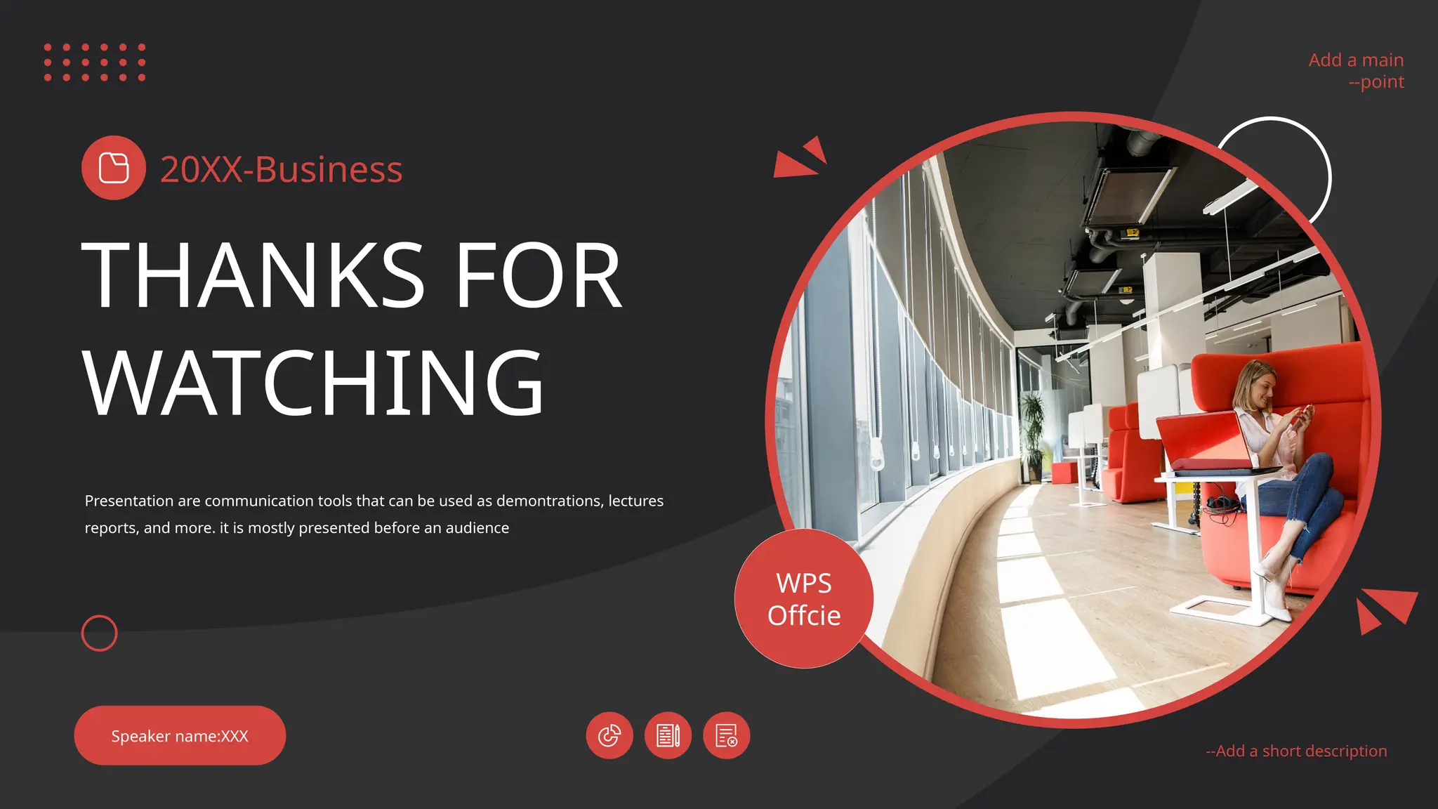 Add a main
--point
--Add a short description
THANKS FOR
WATCHING
20XX-Business
Presentation are communication tools that can be used as demontrations, lectures
reports, and more. it is mostly presented before an audience
Speaker name:XXX
Add a main
--point
--Add a short description
WPS
Offcie
 