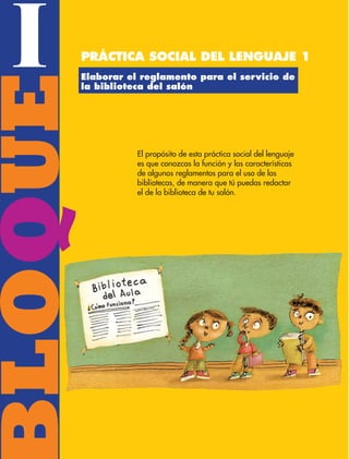BLOQUE I
8
BLOQUE
I Práctica social del lenguaje 1
Elaborar el reglamento para el servicio de
la biblioteca del salón
El propósito de esta práctica social del lenguaje
es que conozcas la función y las características
de algunos reglamentos para el uso de las
bibliotecas, de manera que tú puedas redactar
el de la biblioteca de tu salón.
ESP-3-P-001-160.indd 8 19/08/15 12:06
 