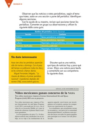BLOQUE III
98
Discutan qué es una noticia,
qué tipos de noticias hay y para qué
sirven. Elijan una noticia para leerla
y comentarla con sus compañeros
la siguiente clase.
Nombre del periódico: Diario Nacional
Sección Contiene
Política Notas periodísticas, entrevistas
Deportes Notas periodísticas, reportajes
Cultura Reportajes, notas periodísticas, entrevistas
Anuncios clasificados Anuncios, publicidad
Infantil Reportajes, tiras cómicas
Un dato interesante
Hace cien años los periódicos aparecían
sólo de martes a domingo. Con el paso
del tiempo se publicaron todos los días y
se les comenzó a llamar diarios.
Miguel Fernández Delgado, “La
Gaceta de México, el primer periódico
nacional”, Expedientes digitales del
inehrm (106), www.inehrm.gob.mx.
Observen que las noticias o notas periodísticas, según el tema
que traten, están en una sección o parte del periódico. Identifiquen
algunas secciones.
Con la ayuda de su maestro, revisen qué secciones tienen los
periódicos. Comenten en grupo sus observaciones y utilicen la
siguiente tabla como guía.
Niños mexicanos ganan concurso de la nasa
MÉXICO, 10 DE NOVIEMBRE DE 2013.
Tres niños mexicanos viajaron al torneo International Air and Space
Program (iasp) 2013 con su proyecto.
Tres niños mexicanos que viajaron al Tor-
neo Internacional Air and Space Program
(iasp) 2013, convocado por la nasa, con el
robot de su invención Hubble m-3, para la
misión de colonizar el planeta Marte resul-
taron ganadores.
Los tres pequeños, de entre 12 y 14 años,
dijeron sentirse muy satisfechos con su tra-
bajo; en su viaje a las instalaciones de la
agencia espacial, convivieron con investi-
gadores en la materia, quienes les compar-
tieron sus experiencias en el espacio.
Los estudiantes, que actualmente cursan
la secundaria y son parte de la comunidad
denominada Robotix, recibieron como pre-
mio dos becas con todos los gastos pagados
para participar en el torneo iasp del próxi-
mo año.
ESPAÑOL-3-P-001-160.indd 98 14/07/17 14:09
 
