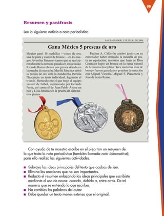 99
Resumen y paráfrasis
Lee la siguiente noticia o nota periodística.
Con ayuda de tu maestro escribe en el pizarrón un resumen de
lo que trata la nota periodística (también llamada nota informativa);
para ello realiza las siguientes actividades.
■
■ Subraya las ideas principales del texto que acabas de leer.
■
■ Elimina las oraciones que no son importantes.
■
■ Redacta el resumen enlazando las ideas principales que escribiste
mediante el uso de nexos: cuando, debido a, entre otros. De tal
manera que se entienda lo que escribes.
■
■ No cambies las palabras del autor.
■
■ Debe quedar un texto menos extenso que el original.
México ganó 10 medallas —cinco de oro,
una de plata y cuatro de bronce— en los Jue-
gos Juveniles Panamericanos que se realiza-
ron durante la semana pasada en esta ciudad.
Ricardo Romo obtuvo una presea dorada en
la prueba de maratón; Marilú Sánchez peleó
la presea de oro ante la hondureña Patricia
Plascencia en tenis individual, logrando el
triunfo. Merecido oro el que trajo el equipo
varonil de futbol, capitaneado por Gerardo
Pérez, así como el de Juan Pablo Anaya en
box y Lilia Jiménez en la prueba de cien me-
tros planos.
Paulina A. Calderón celebró junto con su
entrenador haber obtenido la medalla de pla-
ta en equitación; mientras que Juan de Dios
González logró un bronce en la rama varonil
de la misma disciplina. Tres medallas más de
bronce fueron ganadas en pruebas de natación
con Miguel Victoria, Miguel F. Plascencia y
José de Jesús Romo.
Gana México 5 preseas de oro
SAN SALVADOR, 3 DE JULIO DE 2009.
ESP-3-P-001-160.indd 99 19/08/15 12:07
 