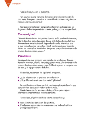 BLOQUE III
100
Copia el resumen en tu cuaderno.
Un resumen escrito transmite de manera breve la información de
otro texto. Sirve para comunicar el contenido de un texto a alguien que
necesita información esencial.
Lee los siguientes textos y compáralos; el primero es la copia de un
fragmento de la nota periodística anterior, y el segundo es una paráfrasis.
Texto original
“Ricardo Romo obtuvo una presea dorada en la prueba de maratón;
Marilú Sánchez peleó la presea de oro ante la hondureña Patricia
Plascencia en tenis individual, logrando el triunfo. Merecido oro
el que trajo el equipo varonil de futbol, capitaneado por Gerardo
Pérez, así como el de Juan Pablo Anaya en box y Lilia Jiménez en la
prueba de cien metros planos.”
Paráfrasis
Los deportistas que ganaron una medalla de oro fueron: Ricardo
Romo en maratón, Marilú Sánchez jugando tenis, Lilia Jiménez en la
prueba de cien metros planos, Juan Pablo Arroyo en la competencia
de box, y el equipo varonil de futbol.
En equipo, respondan las siguientes preguntas.
■
■ ¿Qué información se presenta en cada uno?
■
■ ¿Hay diferencias entre ambos textos? ¿Cuáles?
La paráfrasis consiste en escribir con tus propias palabras lo que
comprendiste después de haber leído un texto.
Puedes hacer uso del resumen o de la paráfrasis para registrar
información importante que necesites consultar.
En equipos, elijan una noticia o nota periodística y:
■
■ Lean la noticia y comenten de qué trata.
■
■ Escriban en sus cuadernos un resumen que incluya las ideas
principales del texto.
ESP-3-P-001-160.indd 100 19/08/15 12:07
 