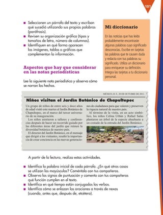 101
■
■ Seleccionen un párrafo del texto y escriban
qué sucedió utilizando sus propias palabras
(paráfrasis).
■
■ Revisen su organización gráfica (tipos y
tamaños de letra, número de columnas).
■
■ Identifiquen en qué forma aparecen
las imágenes, tablas o gráficas que
complementan la información.
Aspectos que hay que considerar
en las notas periodísticas
Lee la siguiente nota periodística y observa cómo
se narran los hechos.
Mi diccionario
En las noticias que has leído
probablemente encontraste
algunas palabras cuyo significado
desconocías. Escribe en tarjetas
las palabras que te causen duda
y redacta con tus palabras su
significado. Utiliza un diccionario
para enriquecer su definición.
Integra las tarjetas a tu diccionario
personal.
Un grupo de niños de entre seis y doce años
de edad visitó este martes al Jardín Botánico de
Chapultepec, en el marco del tercer aniversa-
rio de su inauguración.
Los niños asistieron a talleres y conferen-
cias después de hacer un recorrido guiado por
las diferentes áreas del jardín que reúnen la
diversidad botánica de nuestro país.
El director del Jardín Botánico, en el mensaje
que dirigió a los visitantes, resaltó la importan-
cia de crear conciencia en las nuevas generacio-
nes de ciudadanos para que valoren y preserven
la riqueza natural de nuestro país.
Al término de la visita, en un acto simbó-
lico, los niños Celina Urbán y Rafael Salas
plantaron un árbol de la especie ahuehuete a
un costado de la entrada del Jardín Botánico.
Niños visitan el Jardín Botánico de Chapultepec
MÉXICO, D. F., 30 DE OCTUBRE DE 2011.
A partir de la lectura, realiza estas actividades.
■
■ Identifica la palabra inicial de cada párrafo. ¿En qué otros casos
se utilizan las mayúsculas? Coméntalo con tus compañeros.
■
■ Observa los signos de puntuación y comenta con tus compañeros
qué función cumplen en el texto.
■
■ Identifica en qué tiempo están conjugados los verbos.
■
■ Identifica cómo se enlazan las oraciones a través de nexos
(cuando, antes que, después de, etcétera).
ESP-3-P-001-160.indd 101 19/08/15 12:07
 