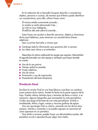 BLOQUE III
104
En la redacción de su borrador busquen describir o caracterizar
objetos, personas o sucesos, de manera que el lector pueda identificar
sus características; para ello, utilicen frases como:
El músico estaba sumamente cansado…
La madre se sentía demasiado triste…
La niña es muy inteligente…
El edificio alto está sobre la avenida…
Estas frases nos ayudan a describir personas, objetos o situaciones
de los que hablamos, pues remarcan sus características (frases
adjetivas).
Lean su primer borrador y revisen que:
■
■ Contenga toda la información que queremos dar a conocer.
■
■ Las ideas sean claras y se entiendan.
Reescriban la noticia realizando los ajustes que requiera. Intercambien
el segundo borrador con otro equipo y verifiquen que hayan tomado
en cuenta:
■
■ Uso de la voz pasiva.
■
■ Tiempo verbal en pasado.
■
■ Frases adjetivas.
■
■ Uso de nexos.
■
■ Puntuación y uso de mayúsculas.
■
■ Presentación del texto (limpieza).
Producto final
Escriban la versión final en una hoja blanca y escriban sus nombres
como autores de la noticia. Anoten la fecha en la parte superior de la
hoja. Pueden utilizar distintos tipos y tamaños de letras e incluir, si es
necesario, algunas fotografías que acompañen la nota periodística.
Cuiden que tenga el formato de una nota periodística: el título o
encabezado, fecha y lugar, cuerpo y recursos gráficos de apoyo.
Una vez que tengan lista su noticia, reúnanla con las de los otros
equipos. Léanlas y comenten si se pueden agrupar en secciones tal
como aparecen en un periódico.
Para darla a conocer, pueden hacer uso del periódico escolar, del
periódico mural o reproducirla por algún otro medio.
ESP-3-P-001-160.indd 104 19/08/15 12:07
 