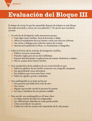 BLOQUE III
106
Es tiempo de revisar lo que has aprendido después de trabajar en este bloque.
Lee cada enunciado y marca con una palomita () la opción que consideres
correcta.
1. Un artículo de divulgación suele reconocerse porque:
a) Trata algún tema científico, tiene ilustraciones y tablas.
b) Utiliza principalmente discurso directo y evita usar discurso indirecto.
c) Usa versos y diálogos para informar acerca de un tema.
d) Aparece principalmente en libros, sin ilustraciones ni fotografías.
2. Indica la función de los artículos de divulgación científica.
a) Publicar anuncios comerciales.
b) Presentar reglas para el uso de la biblioteca.
c) Exponer descubrimientos o explicaciones de sucesos, fenómenos u objetos.
d) Narrar sucesos de la historia familiar.
3. Una característica de las palabras de una misma familia es que:
a) Todas las palabras de esa familia conservan una ortografía semejante.
b) Son generalmente voces extranjeras.
c) Son palabras que sirven para hacer rimas.
d) Todas son agudas, graves o esdrújulas.
4. Una autobiografía es un texto escrito por:
a) Una persona que habla de la vida de otra.
b) Uno mismo.
c) Alguien que escribe cuando la persona ha muerto.
d) Los hijos y herederos de una persona notable.
5. Para escribir una autobiografía es útil tener claro:
a) Los datos exactos de todos los antepasados.
b) Las calificaciones obtenidas en cada grado escolar.
c) Cómo se escribe en voz pasiva.
d) Cuáles han sido los sucesos más importantes de la vida propia.
Evaluación del Bloque III
ESP-3-P-001-160.indd 106 19/08/15 12:07
 