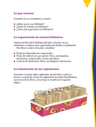 9
Lo que conozco
Comenten con sus compañeros y maestro:
■
■ ¿Saben qué es una biblioteca?
■
■ ¿Quién ha visitado una biblioteca?
■
■ ¿Cómo está organizada una biblioteca?
La organización de nuestra biblioteca
Exploren los libros de la biblioteca del salón y discutan con sus
compañeros y profesor cómo organizarlos para facilitar su localización.
Para llevar a cabo la discusión, consideren:
■
■ El espacio disponible para organizarlos.
■
■ El tipo de material con que cuentan: libros, enciclopedias,
diccionarios, audiovisuales, revistas, periódicos.
■
■ La forma de clasificación: libros, enciclopedias, diccionarios...
La información de los reglamentos
Comenten si conocen algún reglamento, de qué trata y cuál es su
función; en particular revisen los reglamentos que tienen las bibliotecas
para el uso de los libros, como el que se muestra en la siguiente
página.
ESP-3-P-001-160.indd 9 19/08/15 12:06
 