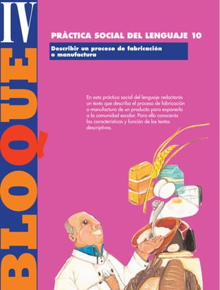 BLOQUE
IV Describir un proceso de fabricación
o manufactura
En esta práctica social del lenguaje redactarás
un texto que describa el proceso de fabricación
o manufactura de un producto para exponerlo
a la comunidad escolar. Para ello conocerás
las características y función de los textos
descriptivos.
Práctica social del lenguaje 10
ESP-3-P-001-160.indd 108 19/08/15 12:07
 
