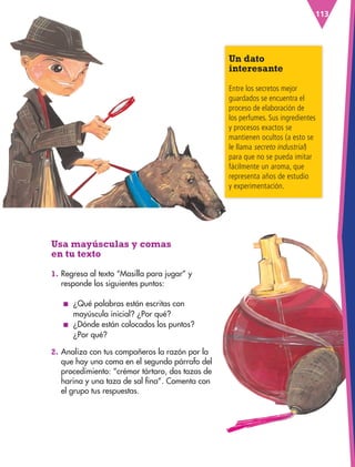 113
Usa mayúsculas y comas
en tu texto
1. Regresa al texto “Masilla para jugar” y
responde los siguientes puntos:
■
■ ¿Qué palabras están escritas con
mayúscula inicial? ¿Por qué?
■
■ ¿Dónde están colocados los puntos?
¿Por qué?
2. Analiza con tus compañeros la razón por la
que hay una coma en el segundo párrafo del
procedimiento: “crémor tártaro, dos tazas de
harina y una taza de sal fina”. Comenta con
el grupo tus respuestas.
Un dato
interesante
Entre los secretos mejor
guardados se encuentra el
proceso de elaboración de
los perfumes. Sus ingredientes
y procesos exactos se
mantienen ocultos (a esto se
le llama secreto industrial)
para que no se pueda imitar
fácilmente un aroma, que
representa años de estudio
y experimentación.
ESP-3-P-001-160.indd 113 19/08/15 12:07
 