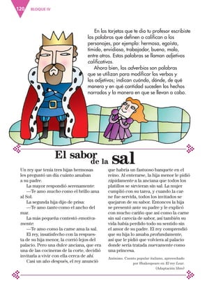 BLOQUE IV
120
En las tarjetas que te dio tu profesor escribiste
las palabras que definen o califican a los
personajes, por ejemplo: hermosa, egoísta,
tímido, envidioso, trabajador, bueno, malo,
entre otros. Estas palabras se llaman adjetivos
calificativos.
Ahora bien, los adverbios son palabras
que se utilizan para modificar los verbos y
los adjetivos; indican cuándo, dónde, de qué
manera y en qué cantidad suceden los hechos
narrados y la manera en que se llevan a cabo.
El sabor
Un rey que tenía tres hijas hermosas
les preguntó un día cuánto amaban
a su padre.
La mayor respondió serenamente:
—Te amo mucho como el brillo ama
al Sol.
La segunda hija dijo de prisa:
—Te amo tanto como el ancho del
mar.
La más pequeña contestó emotiva-
mente:
—Te amo como la carne ama la sal.
El rey, insatisfecho con la respues-
ta de su hija menor, la corrió lejos del
palacio. Pero una dulce anciana, que era
una de las cocineras de la corte, decidió
invitarla a vivir con ella cerca de ahí.
Casi un año después, el rey anunció
que habría un fastuoso banquete en el
reino. Al enterarse, la hija menor le pidió
rápidamente a la anciana que todos los
platillos se sirvieran sin sal. La mujer
cumplió con su tarea, y cuando la car-
ne fue servida, todos los invitados se
quejaron de su sabor. Entonces la hija
se presentó ante su padre y le explicó
con mucho cariño que así como la carne
sin sal carecía de sabor, así también su
vida había perdido todo su sentido sin
el amor de su padre. El rey comprendió
que su hija lo amaba profundamente,
así que le pidió que volviera al palacio
donde sería tratada nuevamente como
una princesa.
Anónimo. Cuento popular italiano, aprovechado
por Shakespeare en El rey Lear.
(Adaptación libre)
		de la sal
ESP-3-P-001-160.indd 120 19/08/15 12:07
 