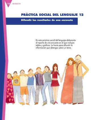 BLOQUE IV
126
Difundir los resultados de una encuesta
En esta práctica social del lenguaje elaborarás
el reporte de una encuesta en el que incluyas
tablas y gráficas. Lo harás para difundir la
información que obtengas sobre un tema.
Práctica social del lenguaje 12
ESP-3-P-001-160.indd 126 19/08/15 12:07
 