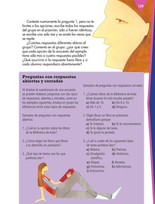 129
Contesta nuevamente la pregunta 1, pero no te
limites a las opciones; escribe todas las respuestas
del grupo en el pizarrón; sólo si fueran idénticas,
se escribe una sola vez y se anota las veces que
se repite.
¿Cuántas respuestas diferentes obtuvo el
grupo? Comenta en el grupo: ¿por qué crees
que cada opción de la encuesta del ejemplo
tiene sólo tres o cuatro respuestas posibles?
¿Qué ocurriría si la respuesta fuera libre y si
cada alumno respondiera abiertamente?
Ejemplos de preguntas con respuestas cerradas:
1. ¿Cuántos libros de la Biblioteca de Aula
leíste durante el ciclo escolar pasado?
a) Más de 10. b) De 6 a 10.
c) De 1 a 5.		 d) Ninguno.
2. Eliges llevar un libro en préstamo
domiciliario porque:
a) Te interesó. b) Te lo recomendaron.
c) Te lo dejaron de tarea.
d) Te gustó la portada.
3. ¿Cuál o cuáles de los siguientes tipos
de texto prefieres leer?
a) Relatos.		 b) Poemas.
c) Divulgación d) Históricos.
científica.
e) Mapas.		 f) Recetas.
g) Historietas. h) Adivinanzas.
i) Instructivos.
Preguntas con respuestas
abiertas y cerradas
Al diseñar el cuestionario de una encuesta
se pueden elaborar preguntas con dos tipos
de respuestas: abiertas y cerradas, como en
los ejemplos siguientes.Analiza en grupo las
diferencias entre estos tipos de respuestas.
Ejemplos de preguntas con respuestas
abiertas:
1. ¿Cuál es tu opinión sobre los libros
de la Biblioteca de Aula?
2. ¿Cómo eliges los libros que llevas
a tu domicilio en préstamo?
3. ¿Qué tipo de textos son los que
prefieres leer?
ESP-3-P-001-160.indd 129 19/08/15 12:07
 