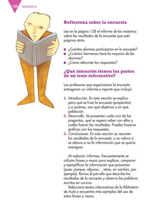 BLOQUE IV
130
Reflexiona sobre la encuesta
Lee en la página 128 el informe de los maestros
sobre los resultados de la encuesta que está
páginas atrás.
■
■ ¿Cuántos alumnos participaron en la encuesta?
■
■ ¿Cuántos hermanos tiene la mayoría de los
alumnos?
■
■ ¿Cómo obtuviste las respuestas?
¿Qué intención tienen las partes
de un texto informativo?
Los profesores que organizaron la encuesta
entregaron un informe o reporte que incluyó:
1. Introducción. En esta sección se explica
para qué se hizo la encuesta (propósitos)
y a quiénes, con qué objetivos y en qué
población.
2. Desarrollo. Se presentan cada una de las
preguntas, qué se espera saber con ellas y
cuáles fueron los resultados. Pueden hacerse
gráficas con las respuestas.
3. Conclusiones. En esta sección se resumen
los resultados de la encuesta, y se valora si
se obtuvo o no la información que se quería
averiguar.
Al redactar informes, frecuentemente se
utilizan frases o nexos para explicar, comparar
y ejemplificar la información que presentan
(pues, porque, algunos… otros, en cambio, por
ejemplo). Revisa el párrafo que describe los
resultados de la encuesta y observa las palabras
escritas en cursiva.
Selecciona textos informativos de la Biblioteca
de Aula y encuentra más ejemplos del uso de
estas frases y nexos.
ESP-3-P-001-160.indd 130 19/08/15 12:07
 