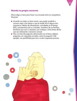 131
Diseña tu propia encuesta
Ahora elige un tema para hacer una encuesta entre tus compañeros
de grupo.
■
■ Acuerda con todos un tema común, que pueda ayudarte a
conocer mejor a los demás o que te resulte útil en alguna otra
asignatura: hábitos de alimentación, actividades en el tiempo
libre, características de sus viviendas, miembros de sus familias,
familiares que usan o necesitan usar anteojos u otros temas de los
que sea interesante o necesario conocer.
■
■ Haz una lista de preguntas relacionadas con el tema; elabora
preguntas con respuestas cerradas, como la pregunta 3 del
ejemplo, con posibilidad para tres o cuatro respuestas precisas.
ESPAÑOL-3-P-001-160.indd 131 14/05/19 11:20
 