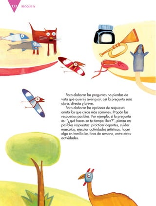 BLOQUE IV
132
Para elaborar las preguntas no pierdas de
vista qué quieres averiguar, así la pregunta será
clara, directa y breve.
Para elaborar las opciones de respuesta
anota las que creas más comunes. Propón las
respuestas posibles. Por ejemplo, si la pregunta
es: “¿qué haces en tu tiempo libre?”, piensa en
posibles respuestas: practicar deportes, cuidar
mascotas, ejecutar actividades artísticas, hacer
algo en familia los fines de semana, entre otras
actividades.
ESP-3-P-001-160.indd 132 19/08/15 12:07
 