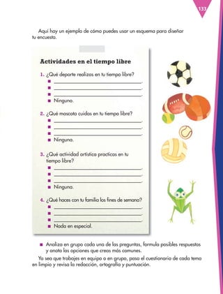 133
Actividades en el tiempo libre
1. ¿Qué deporte realizas en tu tiempo libre?
■ .
■ .
■ .
■ Ninguno.
2. ¿Qué mascota cuidas en tu tiempo libre?
■ .
■ .
■ .
■ Ninguna.
3. ¿Qué actividad artística practicas en tu
tiempo libre?
■ .
■ .
■ .
■ Ninguna.
4. ¿Qué haces con tu familia los fines de semana?
■ .
■ .
■ .
■ Nada en especial.
Aquí hay un ejemplo de cómo puedes usar un esquema para diseñar
tu encuesta.
■ Analiza en grupo cada una de las preguntas, formula posibles respuestas
y anota las opciones que creas más comunes.
Ya sea que trabajes en equipo o en grupo, pasa el cuestionario de cada tema
en limpio y revisa la redacción, ortografía y puntuación.
ESPAÑOL-3-P-001-160.indd 133 27/07/17 10:41
 